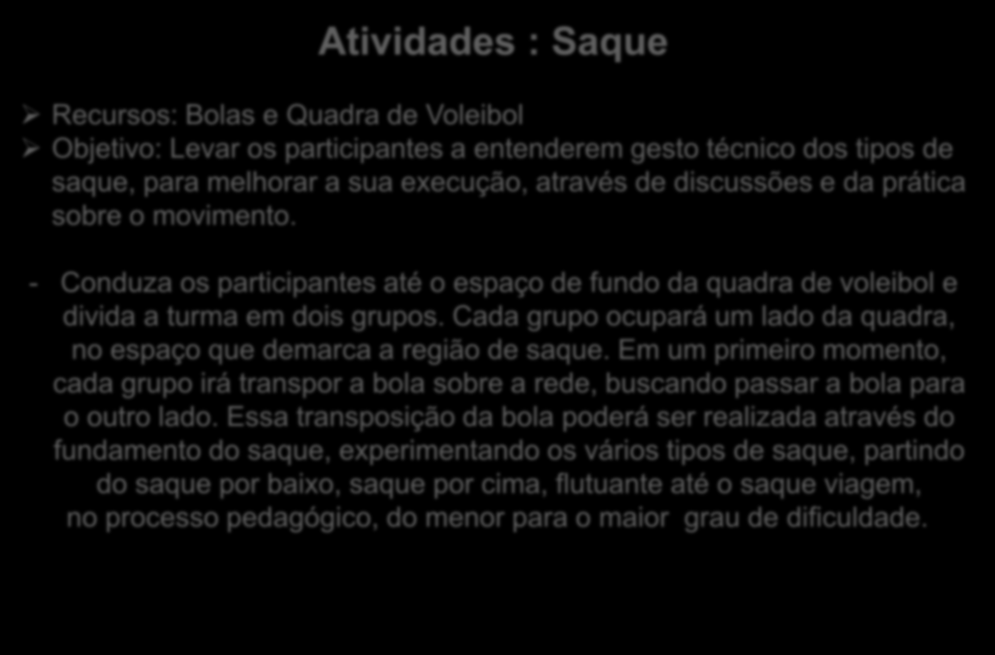 Atividades : Saque Recursos: Bolas e Quadra de Voleibol Objetivo: Levar os participantes a entenderem gesto técnico dos tipos de saque, para melhorar a sua execução, através de discussões e da