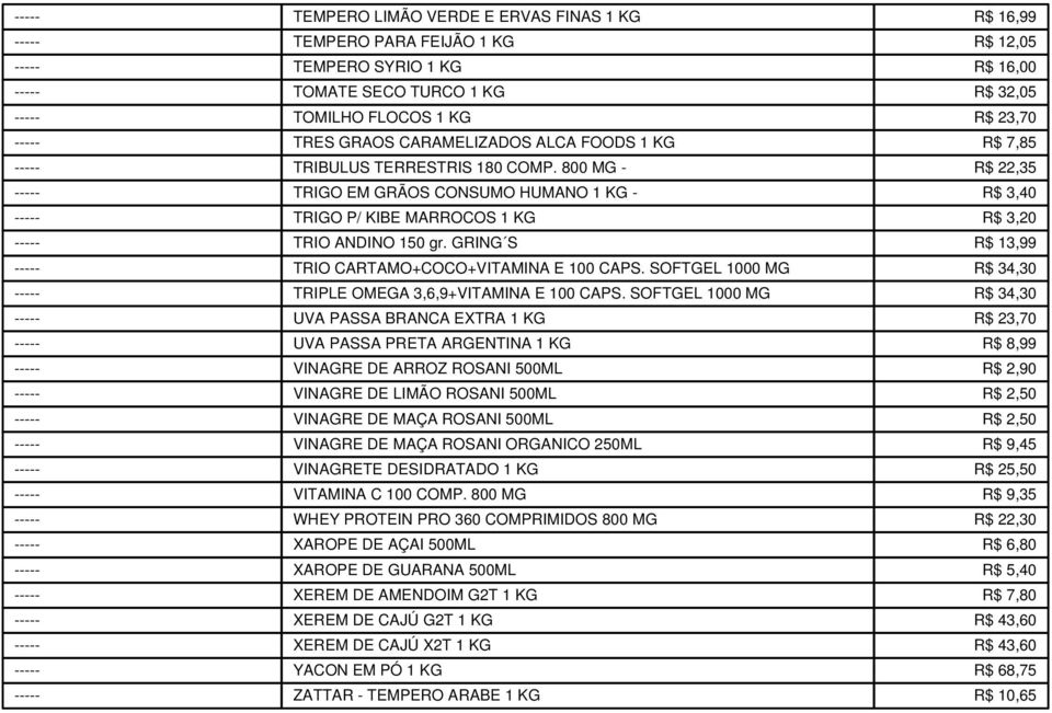 800 MG - R$ 22,35 ----- TRIGO EM GRÃOS CONSUMO HUMANO 1 KG - R$ 3,40 ----- TRIGO P/ KIBE MARROCOS 1 KG R$ 3,20 ----- TRIO ANDINO 150 gr. GRING S R$ 13,99 ----- TRIO CARTAMO+COCO+VITAMINA E 100 CAPS.