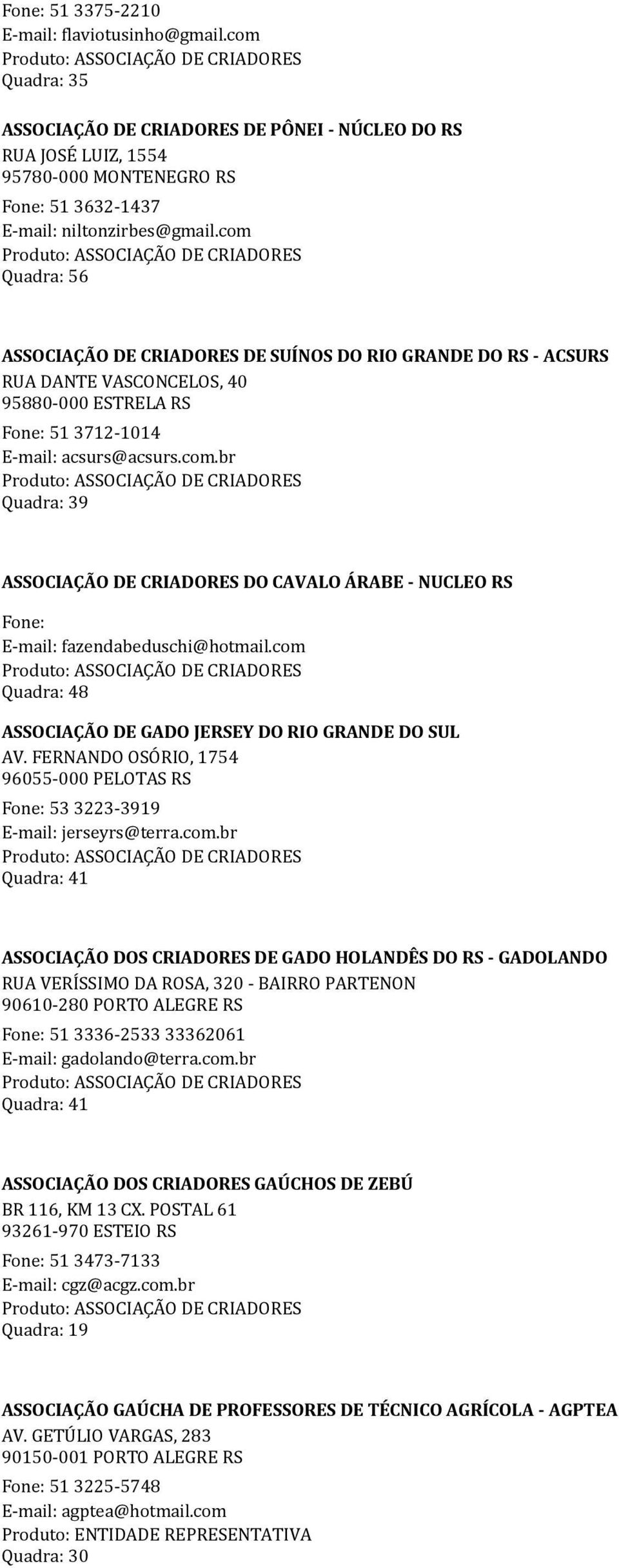 com Quadra: 48 ASSOCIAÇÃO DE GADO JERSEY DO RIO GRANDE DO SUL AV. FERNANDO OSÓRIO, 1754 96055-000 PELOTAS RS Fone: 53 3223-3919 E-mail: jerseyrs@terra.com.br ASSOCIAÇÃO DOS CRIADORES DE GADO HOLANDÊS DO RS - GADOLANDO RUA VERÍSSIMO DA ROSA, 320 - BAIRRO PARTENON 90610-280 PORTO ALEGRE RS Fone: 51 3336-2533 33362061 E-mail: gadolando@terra.