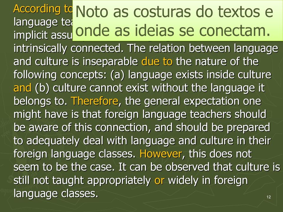 The relation between language and culture is inseparable due to the nature of the following concepts: (a) language exists inside culture and (b) culture cannot exist without the language it belongs