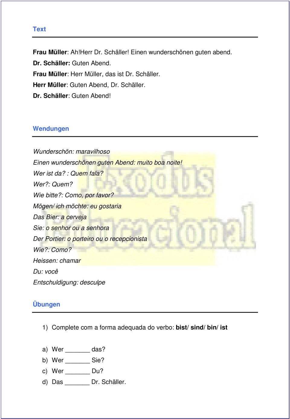 : Como, por favor? Mögen/ ich möchte: eu gostaria Das Bier: a cerveja Sie: o senhor ou a senhora Der Portier: o porteiro ou o recepcionista Wie?: Como? Heissen: chamar Du: você Entschuldigung: desculpe Übungen 1) Complete com a forma adequada do verbo: bist/ sind/ bin/ ist a) Wer das?