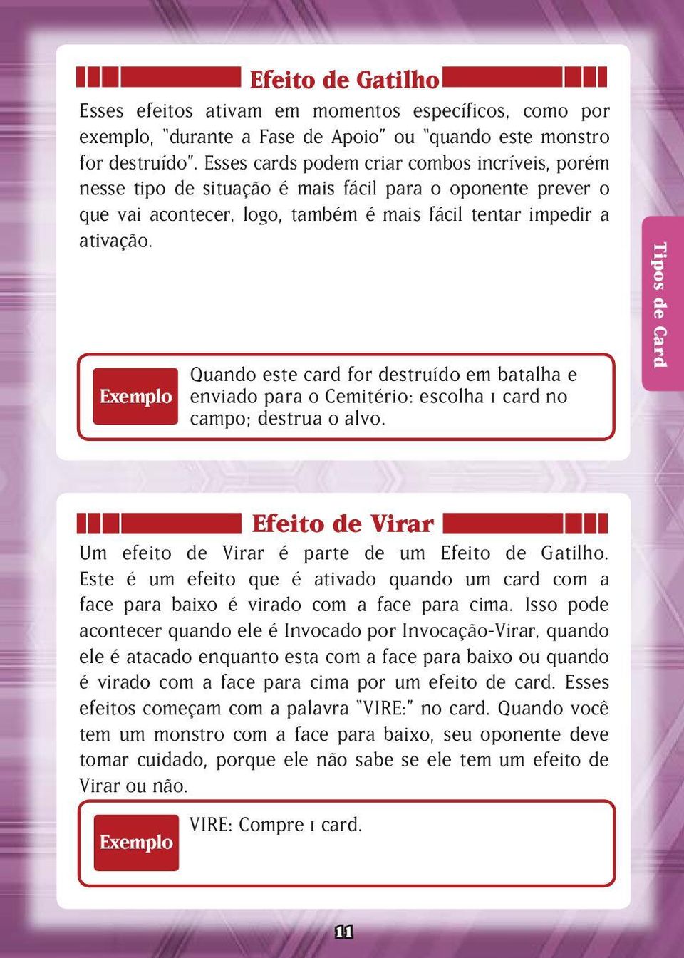 Exemplo Quando este card for destruído em batalha e enviado para o Cemitério: escolha 1 card no campo; destrua o alvo. Tipos de Card Efeito de Virar Um efeito de Virar é parte de um Efeito de Gatilho.