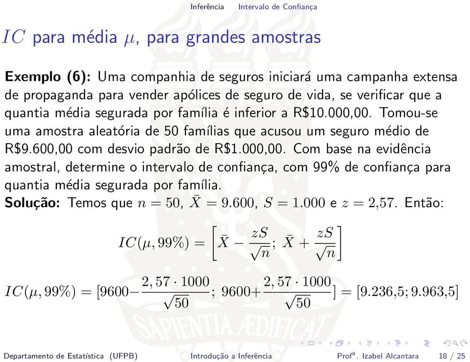 Solução: Temos que n = 50, X = 9.600, S = 1.000 e z = 2,57. Então: [ IC(µ, 99%) = X zs ] zs ; X + n n 2, 57 1000 2, 57 1000 IC(µ, 99%) = [9600 ; 9600+ ] = [9.236,5; 9.