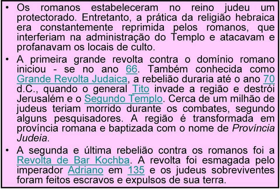 A primeira grande revolta contra o domínio romano iniciou - se no ano 66. Também conhecida como Grande Revolta Judaica, a rebelião duraria até o ano 70 d.c., quando o general Tito invade a região e destrói Jerusalém e o Segundo Templo.