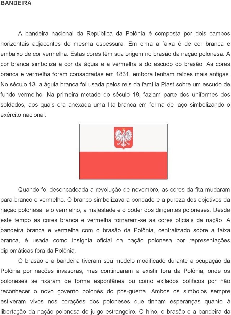 As cores branca e vermelha foram consagradas em 1831, embora tenham raízes mais antigas. No século 13, a águia branca foi usada pelos reis da família Piast sobre um escudo de fundo vermelho.