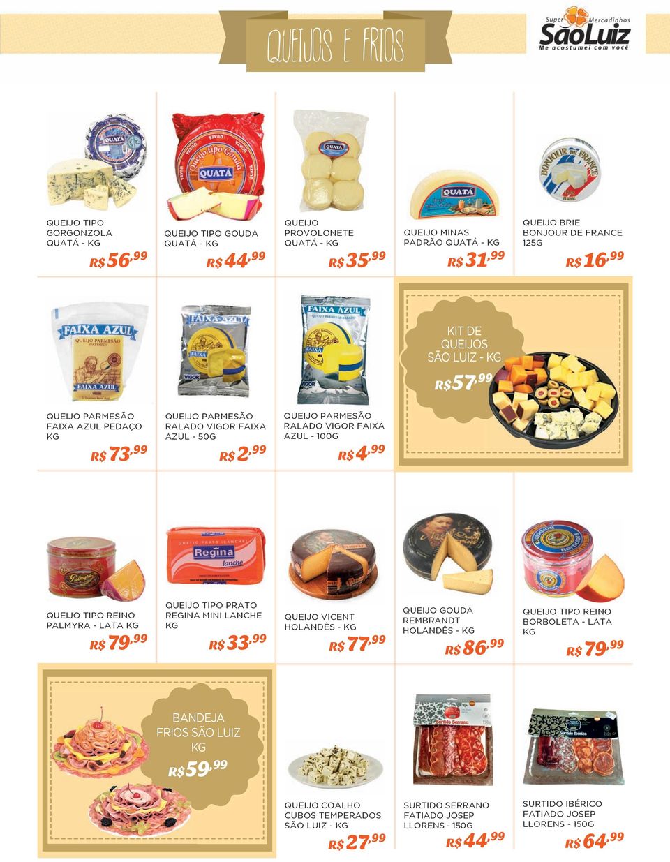 50G R$ 2,99 QUEIJO PARMESÃO RALADO VIGOR FAIXA AZUL - 100G R$ 4,99 QUEIJO TIPO REINO PALMYRA - LATA KG R$ 79,99 QUEIJO TIPO PRATO REGINA MINI LANCHE KG R$ 33,99 QUEIJO VICENT HOLANDÊS - KG R$ 77,99