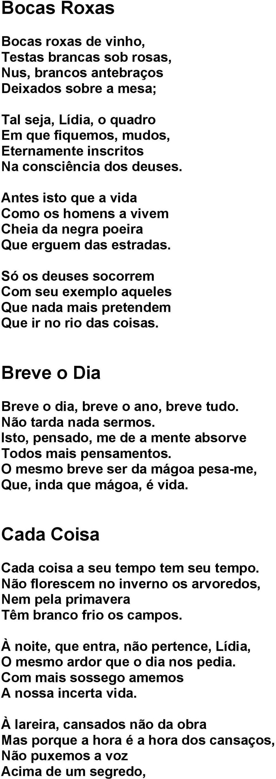 Breve o Dia Breve o dia, breve o ano, breve tudo. Não tarda nada sermos. Isto, pensado, me de a mente absorve Todos mais pensamentos. O mesmo breve ser da mágoa pesa-me, Que, inda que mágoa, é vida.