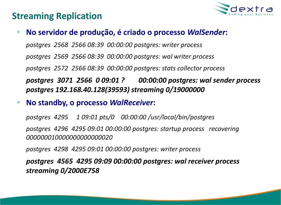 128(39593) streaming 0/19000000 No standby, o processo WalReceiver: postgres 4295 1 09:01 pts/0 00:00:00 /usr/local/bin/postgres postgres 4296 4295 09:01 00:00:00 postgres: startup