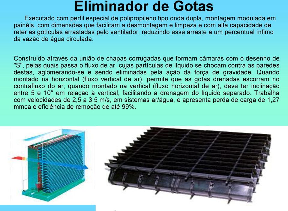 Construído através da união de chapas corrugadas que formam câmaras com o desenho de "S", pelas quais passa o fluxo de ar, cujas partículas de líquido se chocam contra as paredes destas,