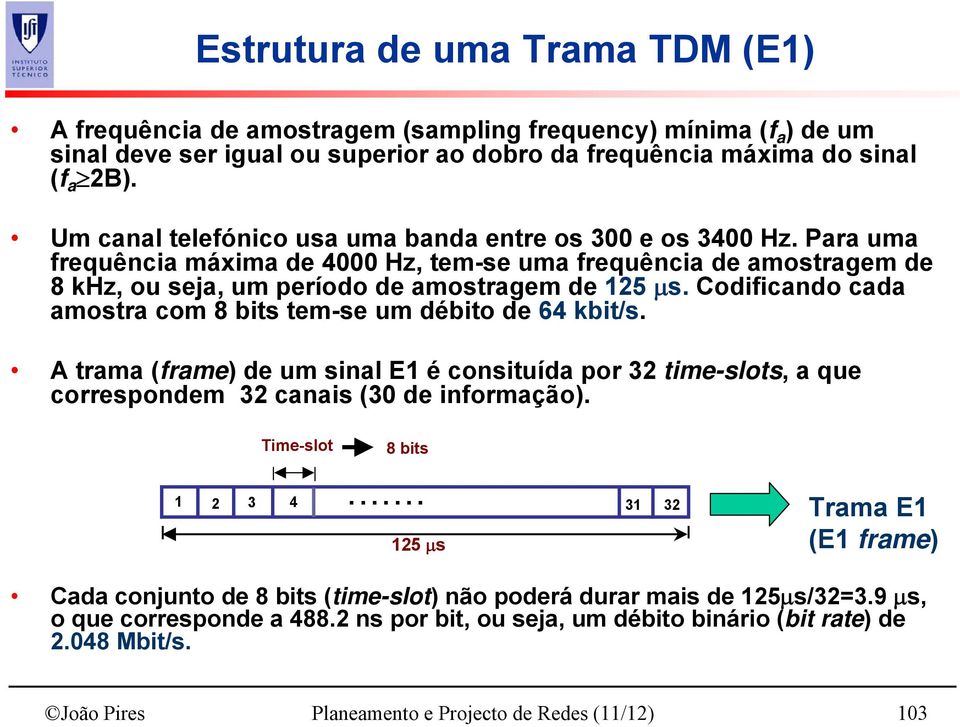 Codificando cada amostra com 8 bits tem-se um débito de 64 kbit/s. A trama (frame) de um sinal E1 é consituída por 32 time-slots, a que correspondem 32 canais (30 de informação). Time-slot 8 bits.