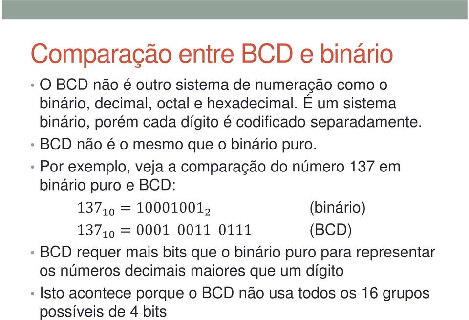 Por exemplo, veja a comparação do número 137 em binário puro e BCD: 137 =10001001 (binário) 137 =0001 0011 0111 (BCD) BCD