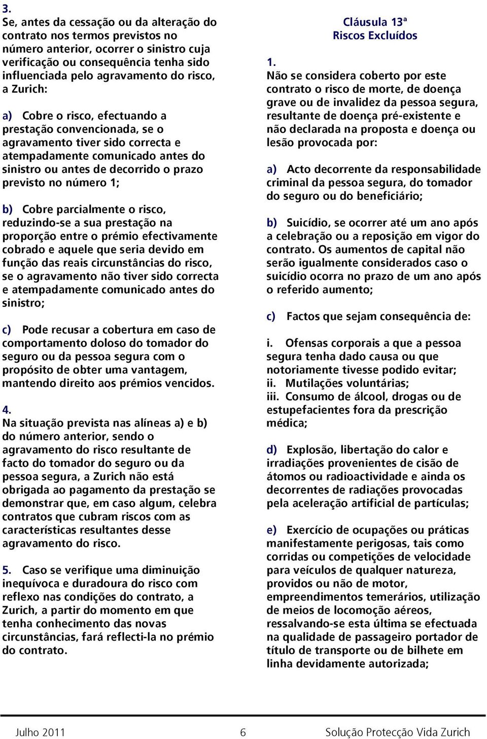 b) Cobre parcialmente o risco, reduzindo-se a sua prestação na proporção entre o prémio efectivamente cobrado e aquele que seria devido em função das reais circunstâncias do risco, se o agravamento