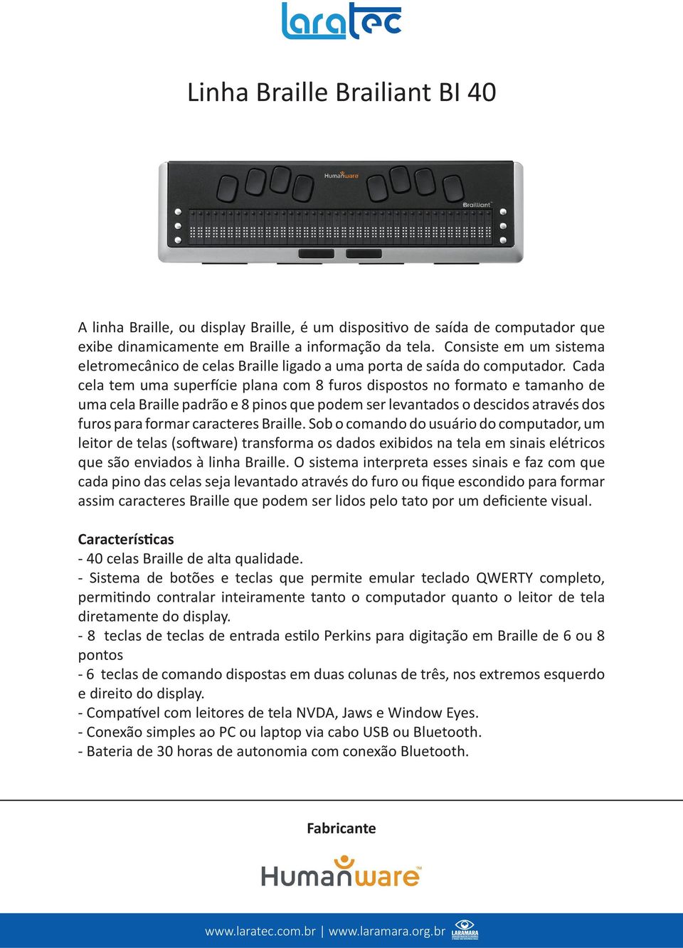 Cada cela tem uma superfície plana com 8 furos dispostos no formato e tamanho de uma cela Braille padrão e 8 pinos que podem ser levantados o descidos através dos furos para formar caracteres Braille.