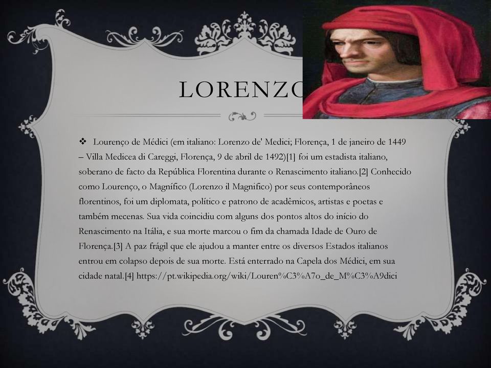 [2] Conhecido como Lourenço, o Magnífico (Lorenzo il Magnifico) por seus contemporâneos florentinos, foi um diplomata, político e patrono de acadêmicos, artistas e poetas e também mecenas.