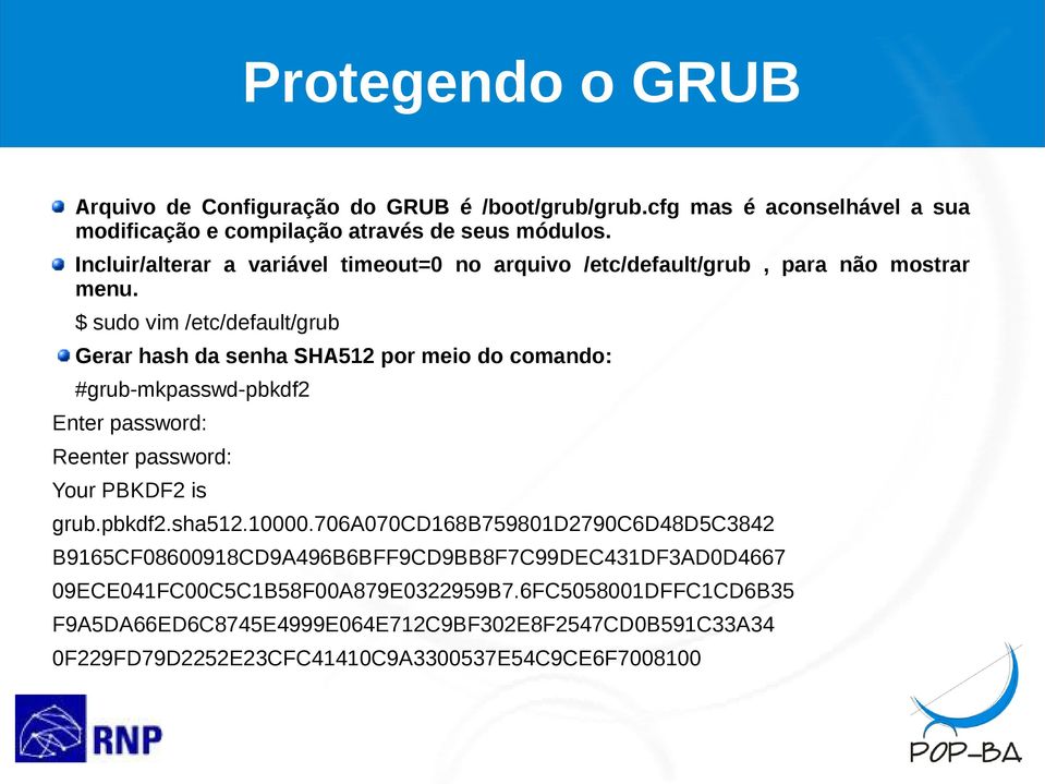 $ sudo vim /etc/default/grub Gerar hash da senha SHA512 por meio do comando: #grub-mkpasswd-pbkdf2 Enter password: Reenter password: Your PBKDF2 is grub.pbkdf2.sha512.