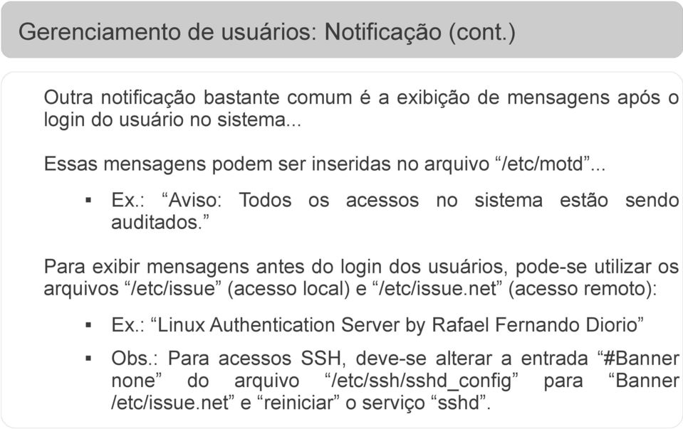 Para exibir mensagens antes do login dos usuários, pode-se utilizar os arquivos /etc/issue (acesso local) e /etc/issue.net (acesso remoto): Ex.