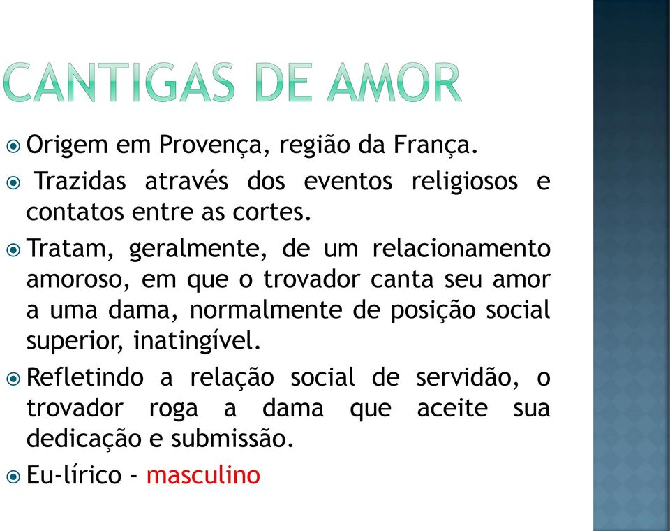 Tratam, geralmente, de um relacionamento amoroso, em que o trovador canta seu amor a uma dama,