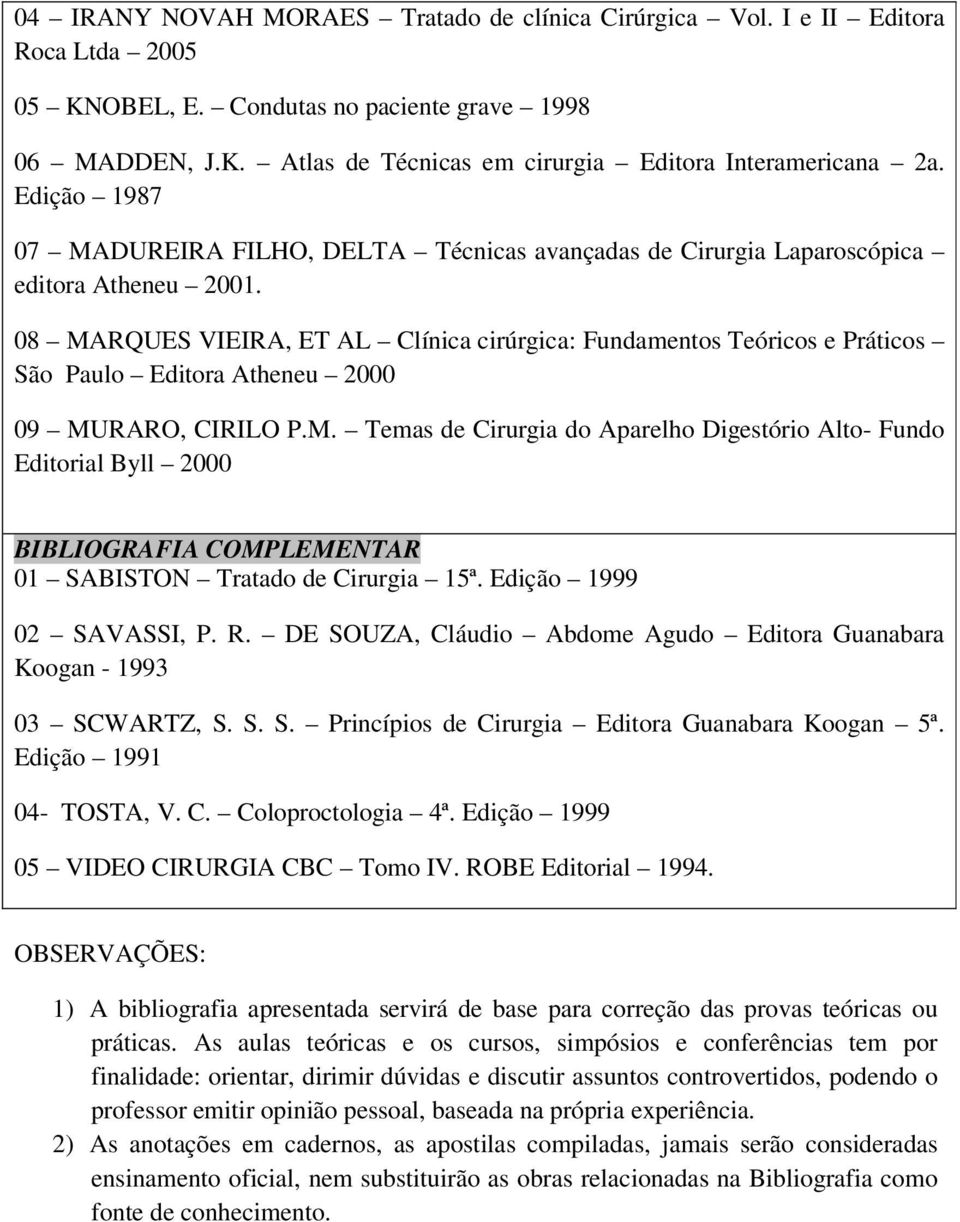 08 MARQUES VIEIRA, ET AL Clínica cirúrgica: Fundamentos Teóricos e Práticos São Paulo Editora Atheneu 2000 09 MURARO, CIRILO P.M. Temas de Cirurgia do Aparelho Digestório Alto- Fundo Editorial Byll 2000 BIBLIOGRAFIA COMPLEMENTAR 01 SABISTON Tratado de Cirurgia 15ª.