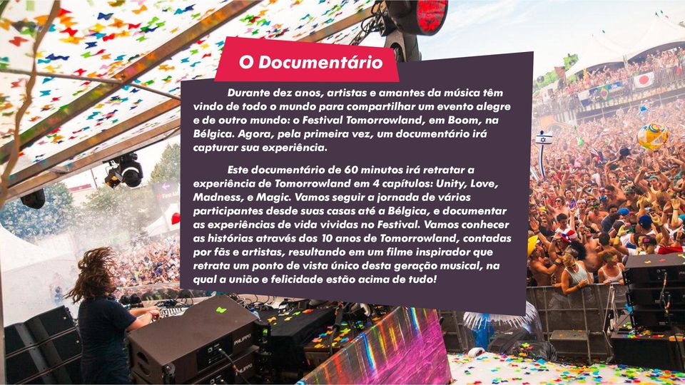 Este documentário de 60 minutos irá retratar a experiência de Tomorrowland em 4 capítulos: Unity, Love, Madness, e Magic.