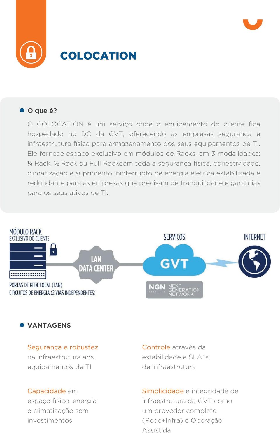 Ele fornece espaço exclusivo em módulos de Racks, em 3 modalidades: ¼ Rack, ½ Rack ou Full Rackcom toda a segurança física, conectividade, climatização e suprimento ininterrupto de energia elétrica