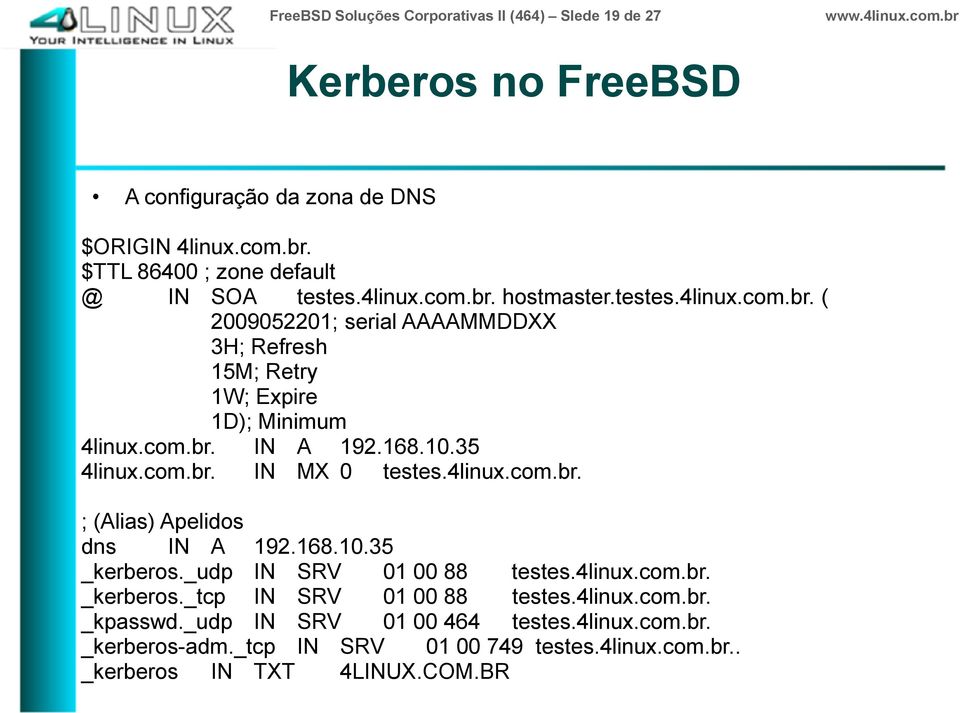 com.br. IN A 192.168.10.35 4linux.com.br. IN MX 0 testes.4linux.com.br. ; (Alias) Apelidos dns IN A 192.168.10.35 _kerberos._udp IN SRV 01 00 88 testes.4linux.com.br. _kerberos._tcp IN SRV 01 00 88 testes.