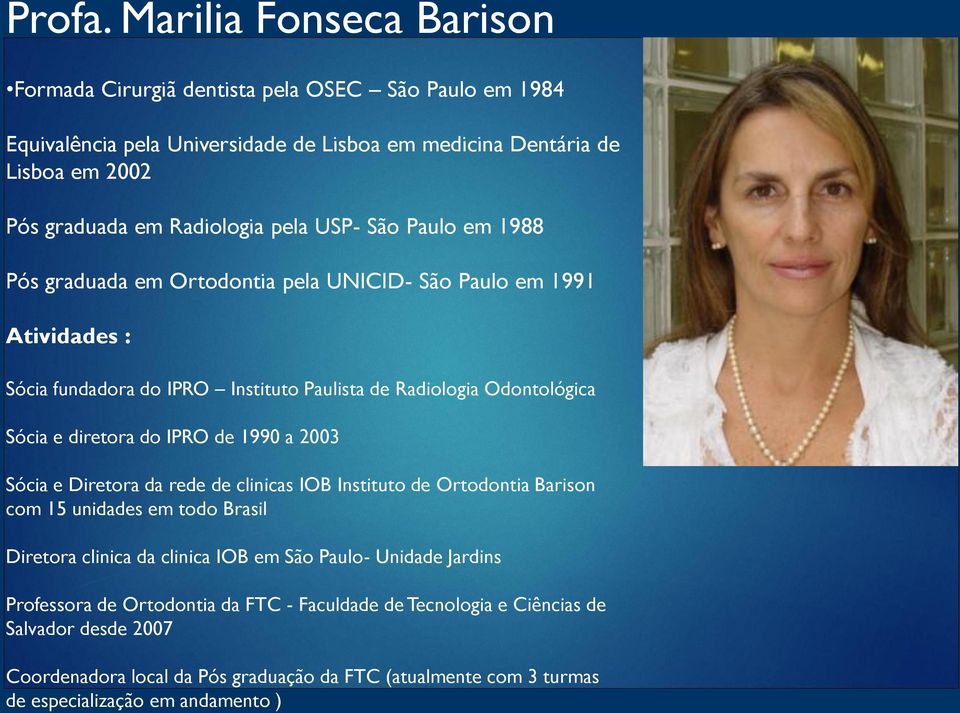 USP- São Paulo em 1988 Pós graduada em Ortodontia pela UNICID- São Paulo em 1991 Atividades : Sócia fundadora do IPRO Instituto Paulista de Radiologia Odontológica Sócia e diretora do IPRO