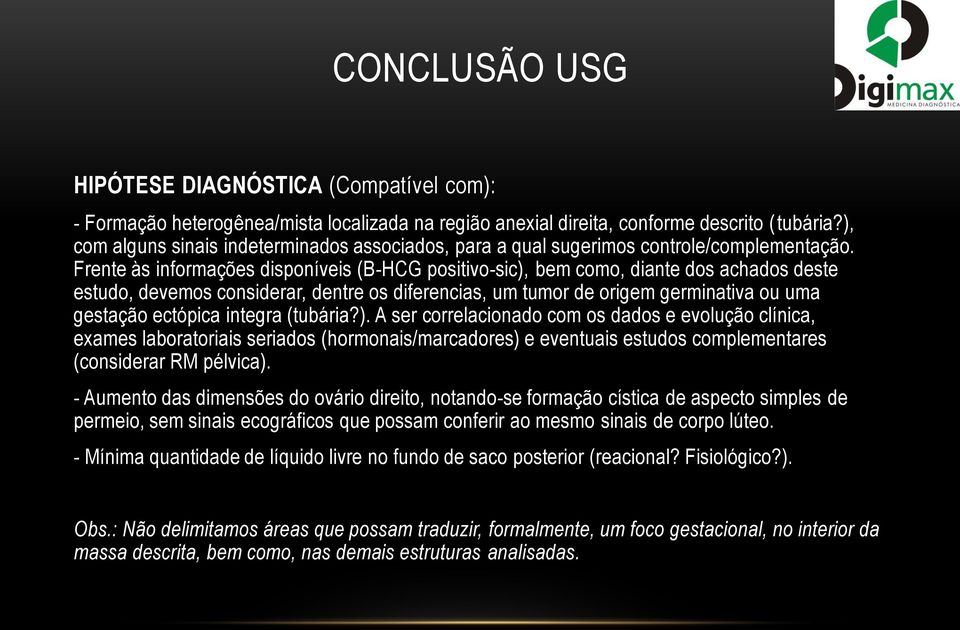 Frente às informações disponíveis (B-HCG positivo-sic), bem como, diante dos achados deste estudo, devemos considerar, dentre os diferencias, um tumor de origem germinativa ou uma gestação ectópica