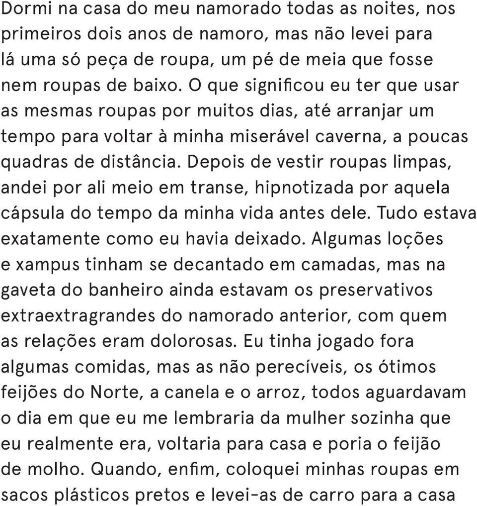 Depois de vestir roupas limpas, andei por ali meio em transe, hipnotizada por aquela cápsula do tempo da minha vida antes dele. Tudo estava exatamente como eu havia deixado.