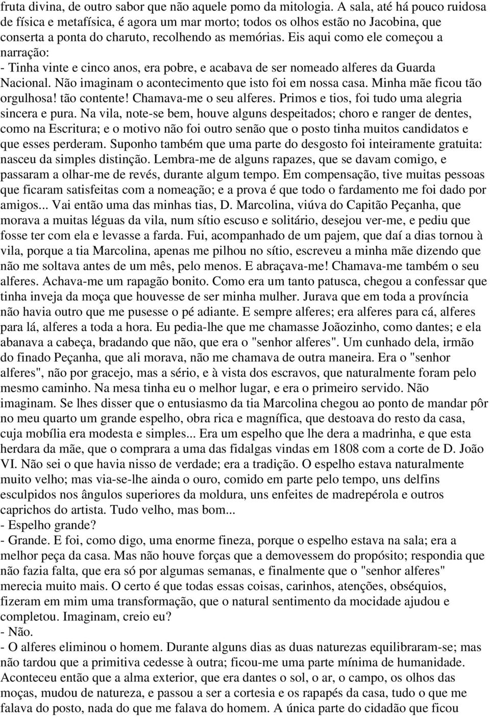 Eis aqui como ele começou a narração: - Tinha vinte e cinco anos, era pobre, e acabava de ser nomeado alferes da Guarda Nacional. Não imaginam o acontecimento que isto foi em nossa casa.