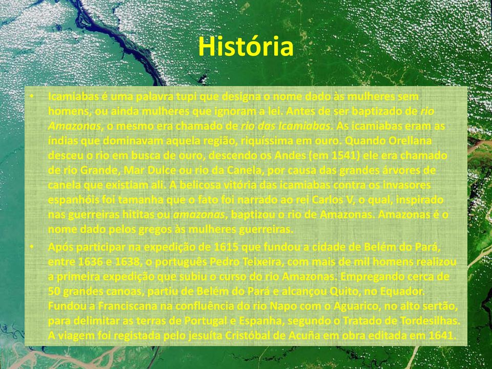 Quando Orellana desceu o rio em busca de ouro, descendo os Andes (em 1541) ele era chamado de rio Grande, Mar Dulce ou rio da Canela, por causa das grandes árvores de canela que existiam ali.