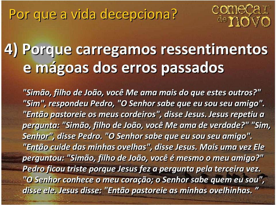 Jesus repetiu a pergunta: "Simão, filho de João, você Me ama de verdade?" "Sim, Senhor", disse Pedro. "O Senhor sabe que eu sou seu amigo".