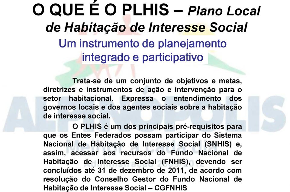 O PLHIS é um dos principais pré-requisitos para que os Entes Federados possam participar do Sistema Nacional de Habitação de Interesse Social (SNHIS) e, assim, acessar