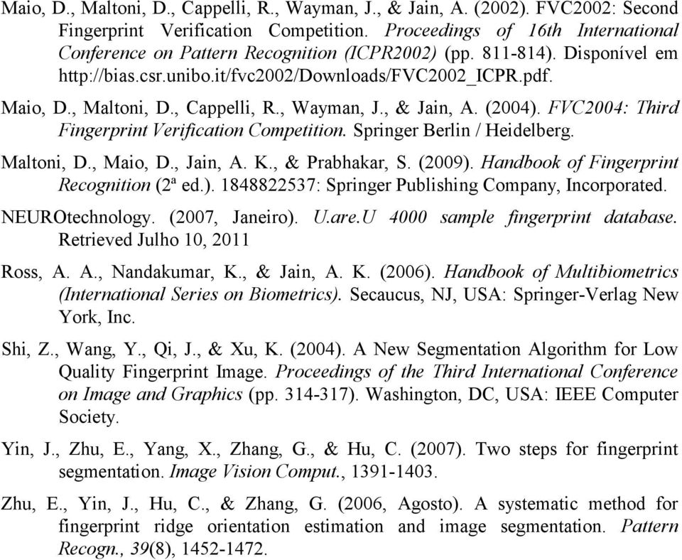 , Cappelli, R., Wayman, J., & Jain, A. (2004). FVC2004: Third Fingerprint Verification Competition. Springer Berlin / Heidelberg. Maltoni, D., Maio, D., Jain, A. K., & Prabhakar, S. (2009).