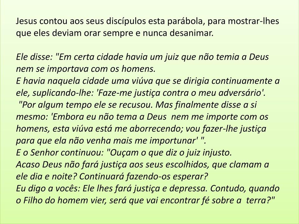 E havia naquela cidade uma viúva que se dirigia continuamente a ele, suplicando-lhe: 'Faze-me justiça contra o meu adversário'. "Por algum tempo ele se recusou.