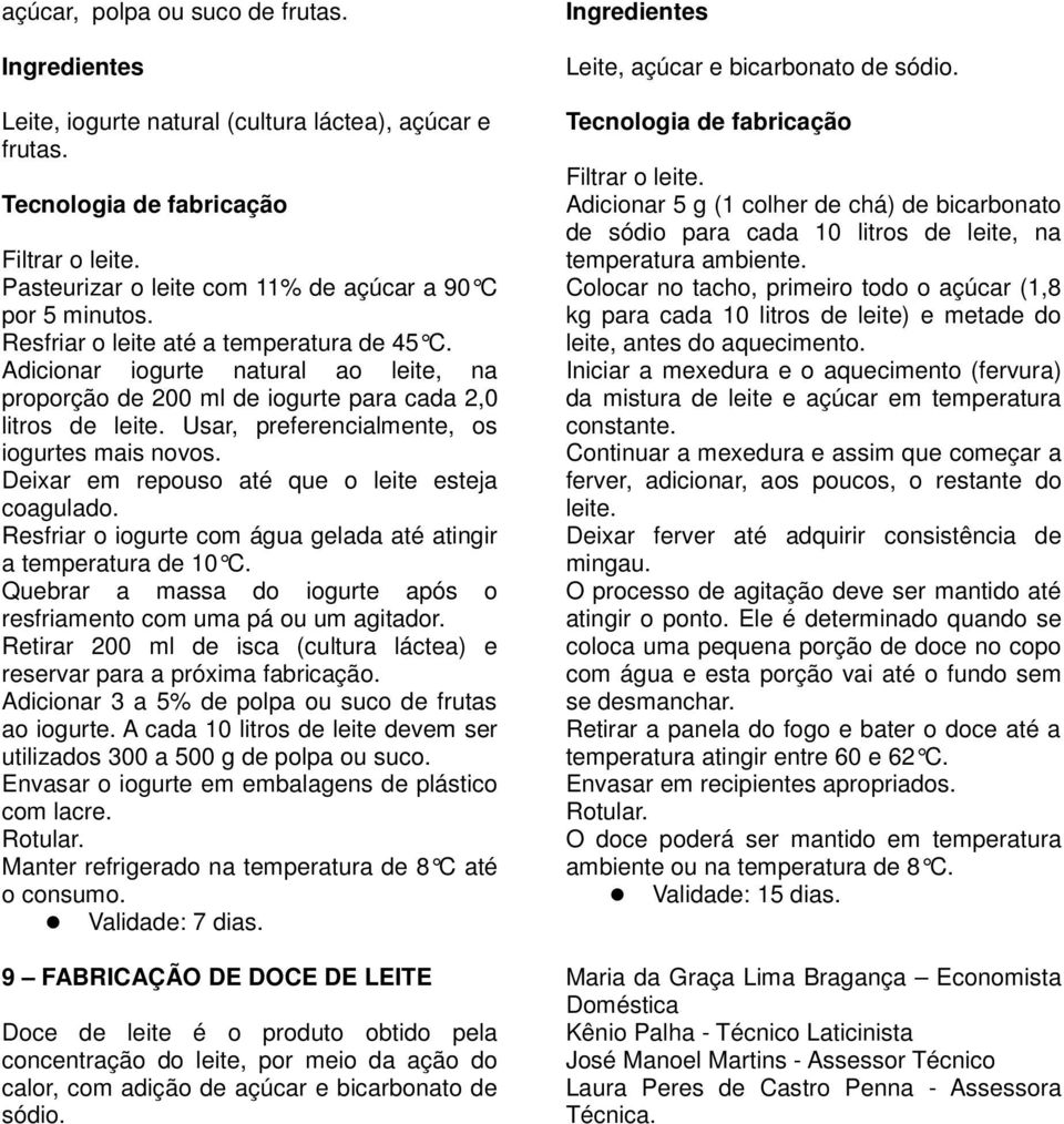 Deixar em repouso até que o leite esteja coagulado. Resfriar o iogurte com água gelada até atingir a temperatura de 10 C. Quebrar a massa do iogurte após o resfriamento com uma pá ou um agitador.