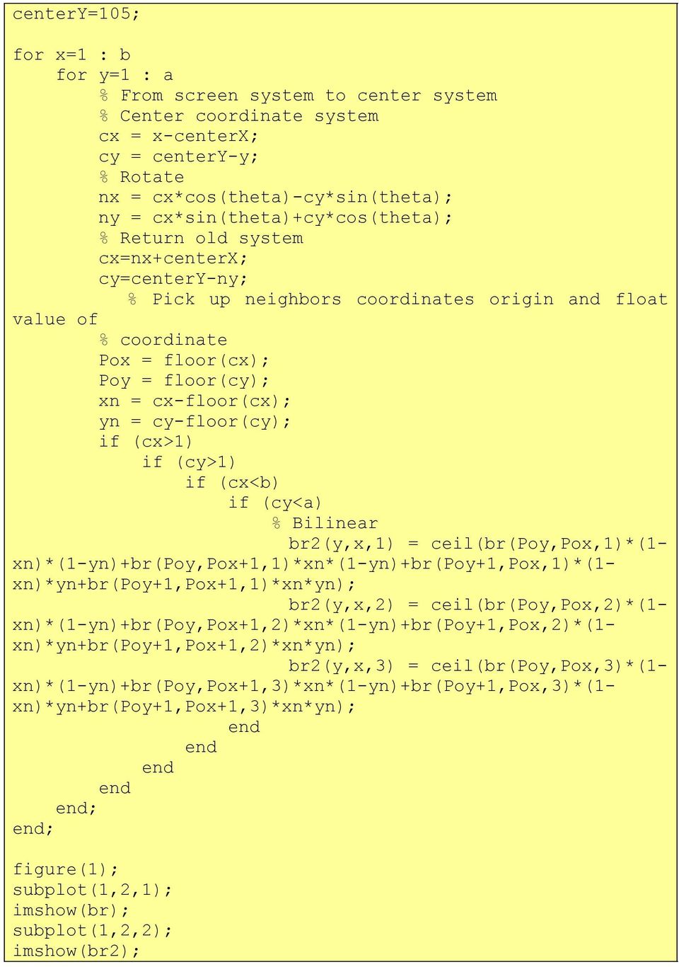 cx-floor(cx); yn = cy-floor(cy); if (cx>1) if (cy>1) if (cx<b) if (cy<a) % Bilinear br2(y,x,1) = ceil(br(poy,pox,1)*(1- xn)*(1-yn)+br(poy,pox+1,1)*xn*(1-yn)+br(poy+1,pox,1)*(1-