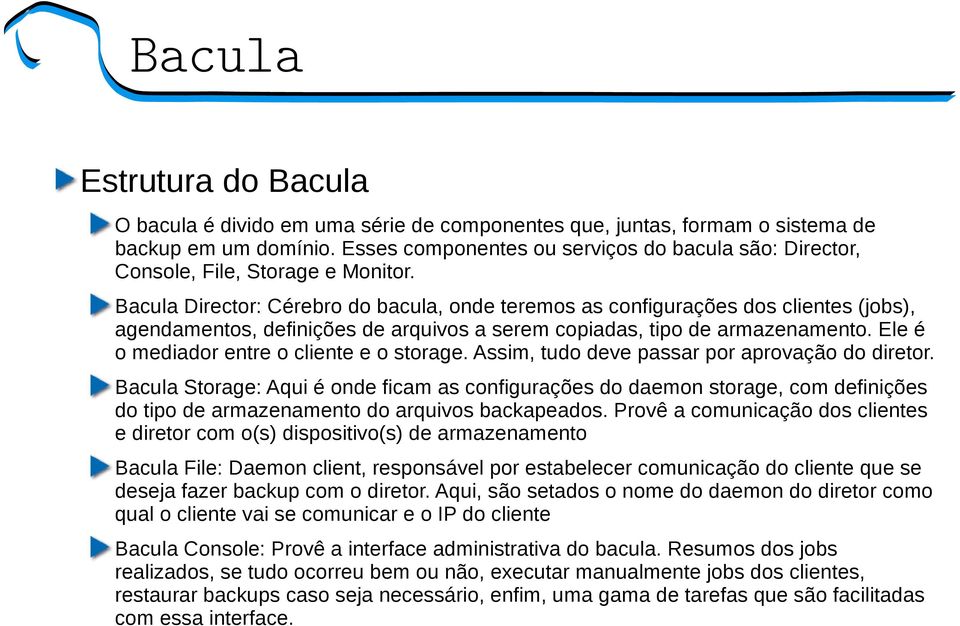 Bacula Director: Cérebro do bacula, onde teremos as configurações dos clientes (jobs), agendamentos, definições de arquivos a serem copiadas, tipo de armazenamento.