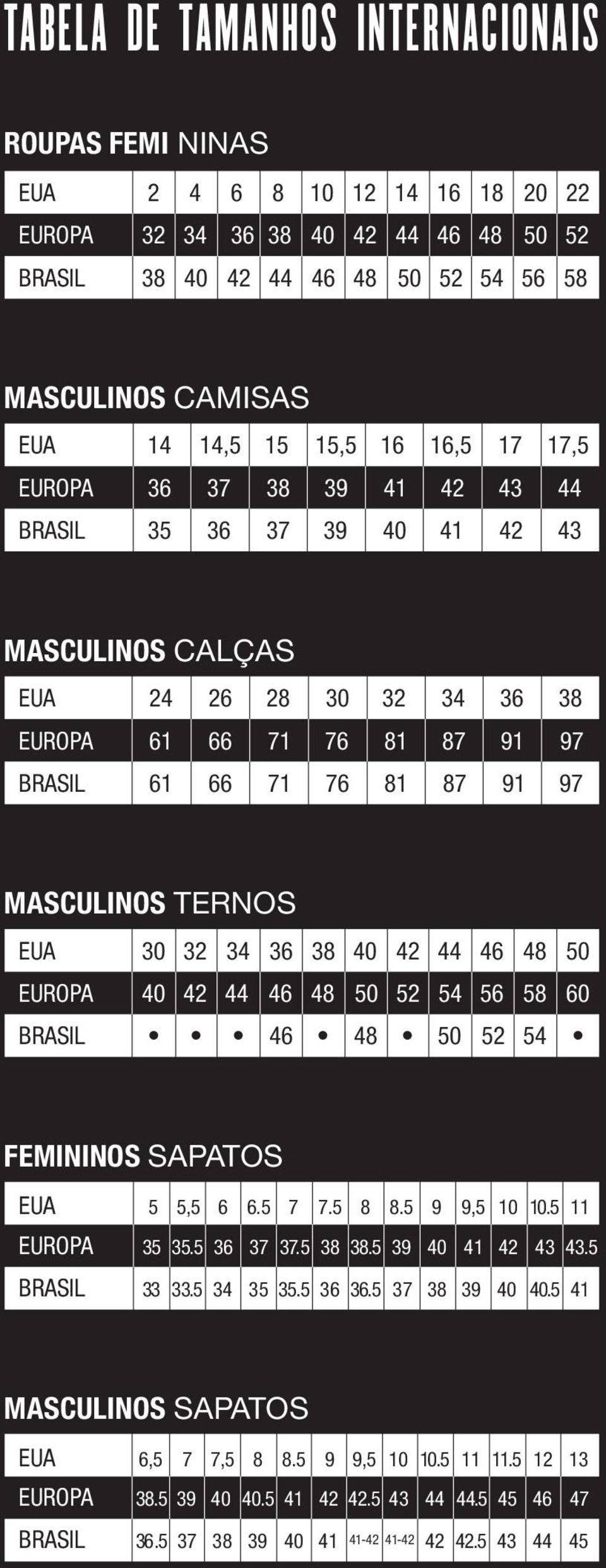 MASCULINOS TERNOS EUA 30 32 34 36 38 40 42 44 46 48 50 EUROPA 40 42 44 46 48 50 52 54 56 58 60 BRASIL 46 48 50 52 54 FEMININOS SAPATOS EUA 5 5,5 6 6.5 7 7.5 8 8.5 9 9,5 10 10.5 11 EUROPA 35 35.