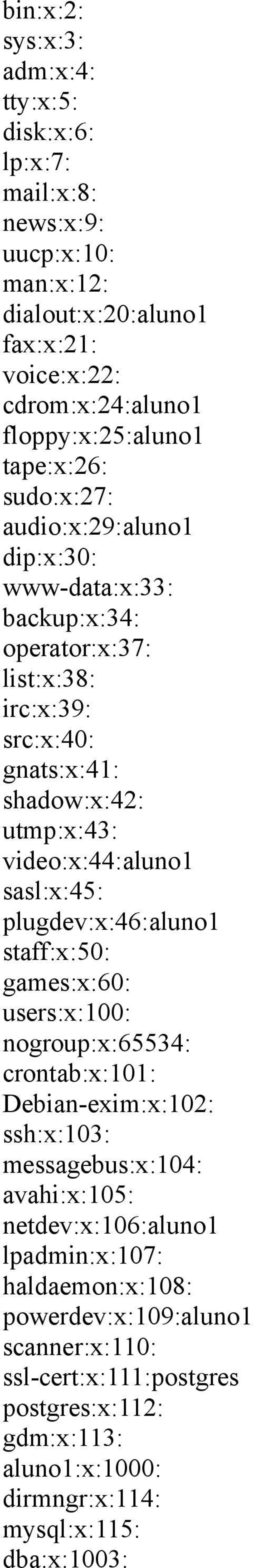video:x:44:aluno1 sasl:x:45: plugdev:x:46:aluno1 staff:x:50: games:x:60: users:x:100: nogroup:x:65534: crontab:x:101: Debian-exim:x:102: ssh:x:103: messagebus:x:104:
