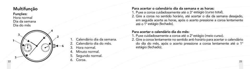 Gire a coroa no sentido horário, até acertar o dia da semana desejado, em seguida acerte as horas, após o acerto pressione a coroa lentamente até o 1 o estágio (fechado).