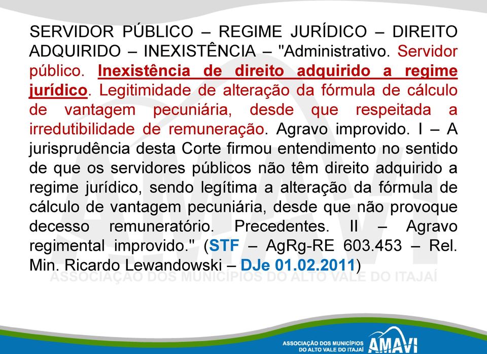 I A jurisprudência desta Corte firmou entendimento no sentido de que os servidores públicos não têm direito adquirido a regime jurídico, sendo legítima a alteração da