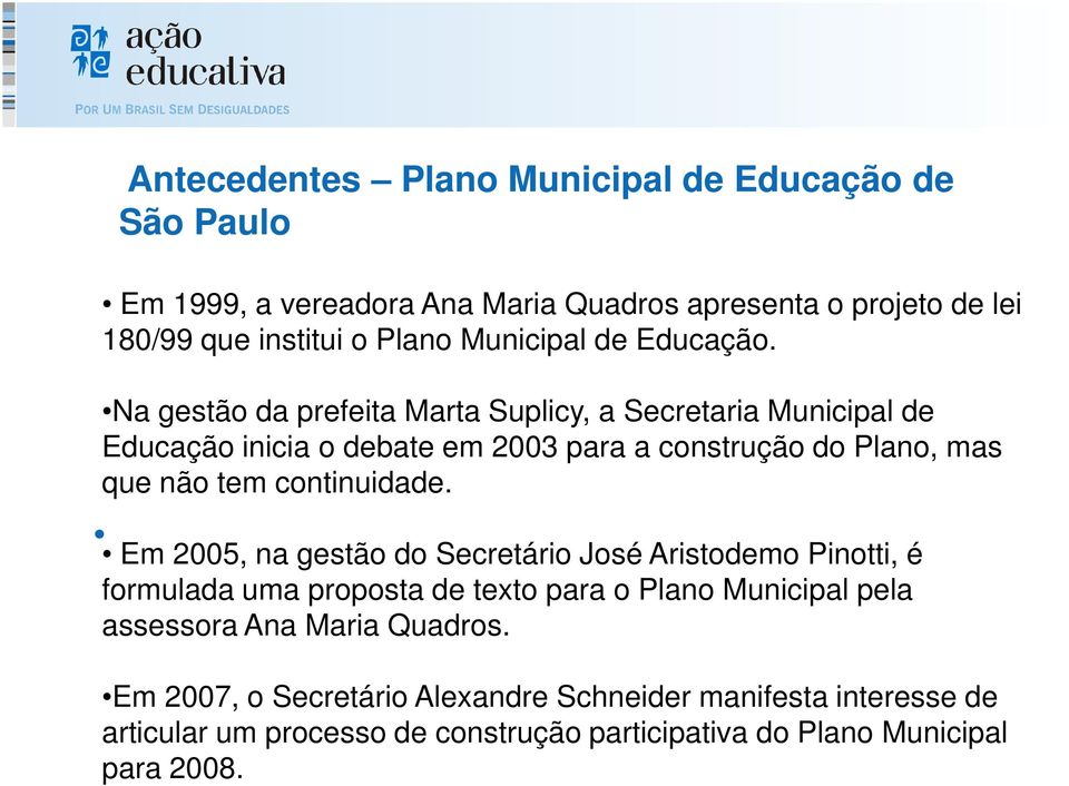 Na gestão da prefeita Marta Suplicy, a Secretaria Municipal de Educação inicia o debate em 2003 para a construção do Plano, mas que não tem continuidade.