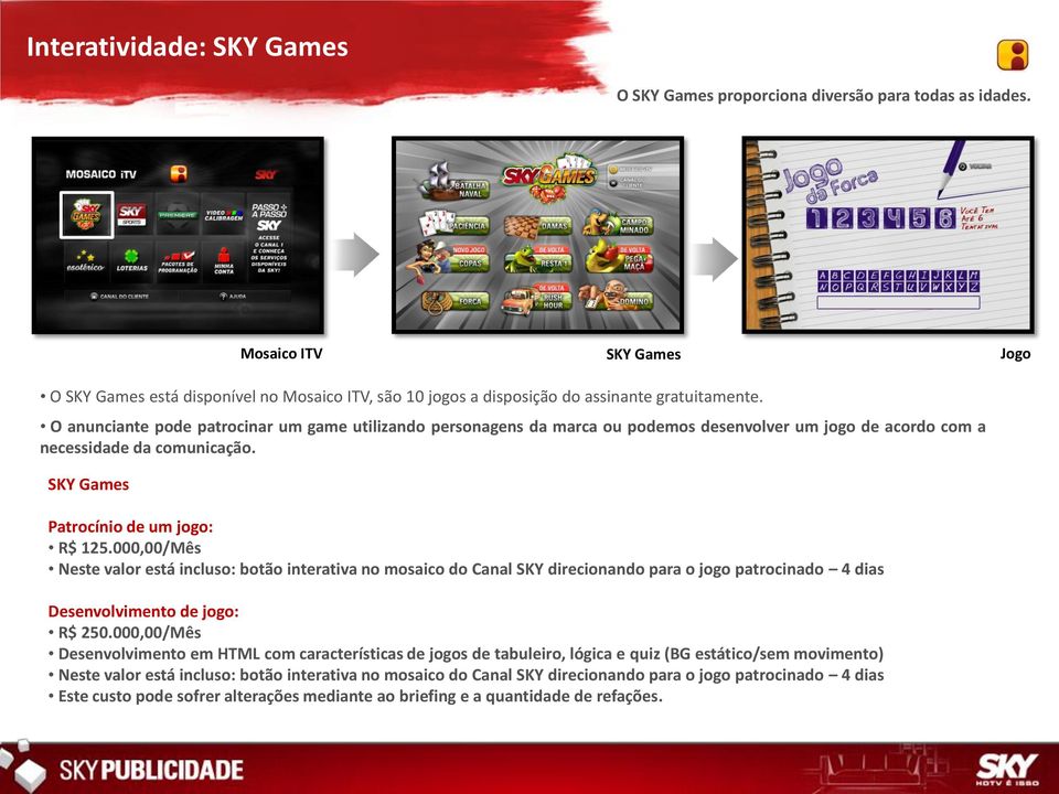 O anunciante pode patrocinar um game utilizando personagens da marca ou podemos desenvolver um jogo de acordo com a necessidade da comunicação. SKY Games Patrocínio de um jogo: R$ 125.