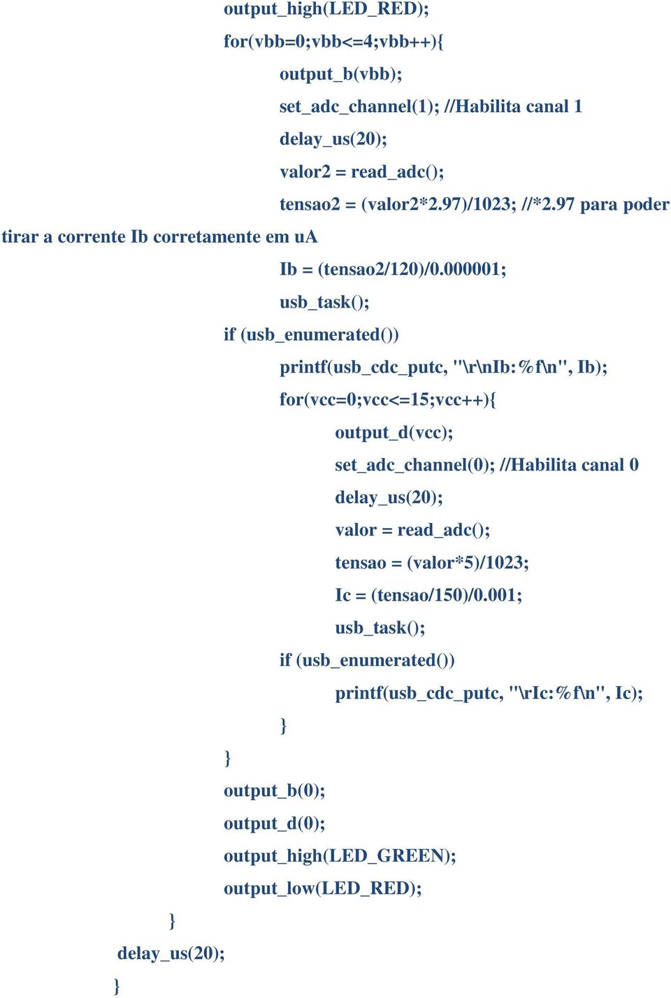 000001; usb_task(); if (usb_enumerated()) printf(usb_cdc_putc, "\r\nib:%f\n", Ib); for(vcc=0;vcc<=15;vcc++){ output_d(vcc); set_adc_channel(0); //Habilita canal 0