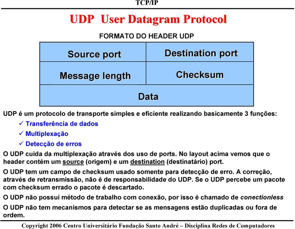 No layout acima vemos que o contém um source (origem) e um destination (destinatário) port. O UDP tem um campo de checksum usado somente para detecção de erro.