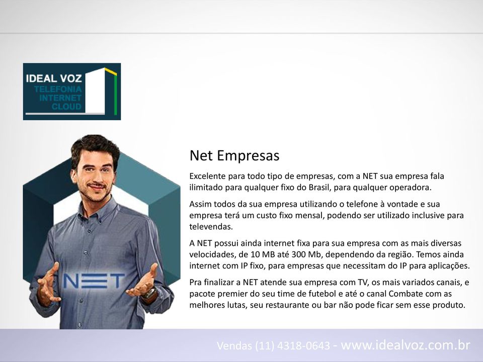 A NET possui ainda internet fixa para sua empresa com as mais diversas velocidades, de 10 MB até 300 Mb, dependendo da região.
