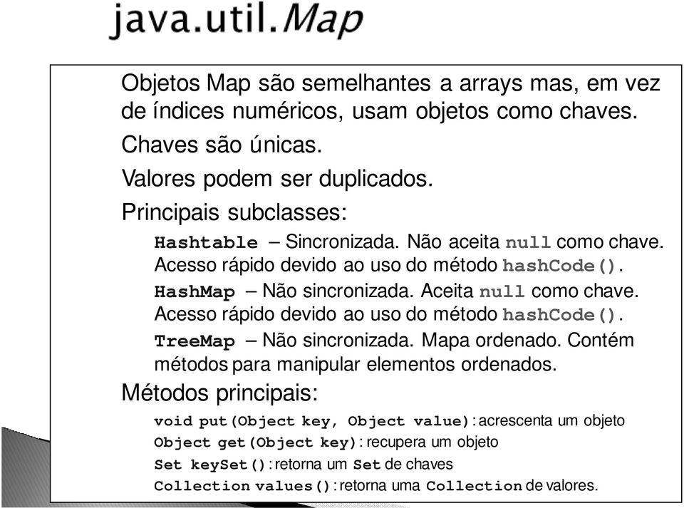 Aceita null como chave. Acesso rápido devido ao uso do método hashcode(). TreeMap Não sincronizada. Mapa ordenado. Contém métodos para manipular elementos ordenados.