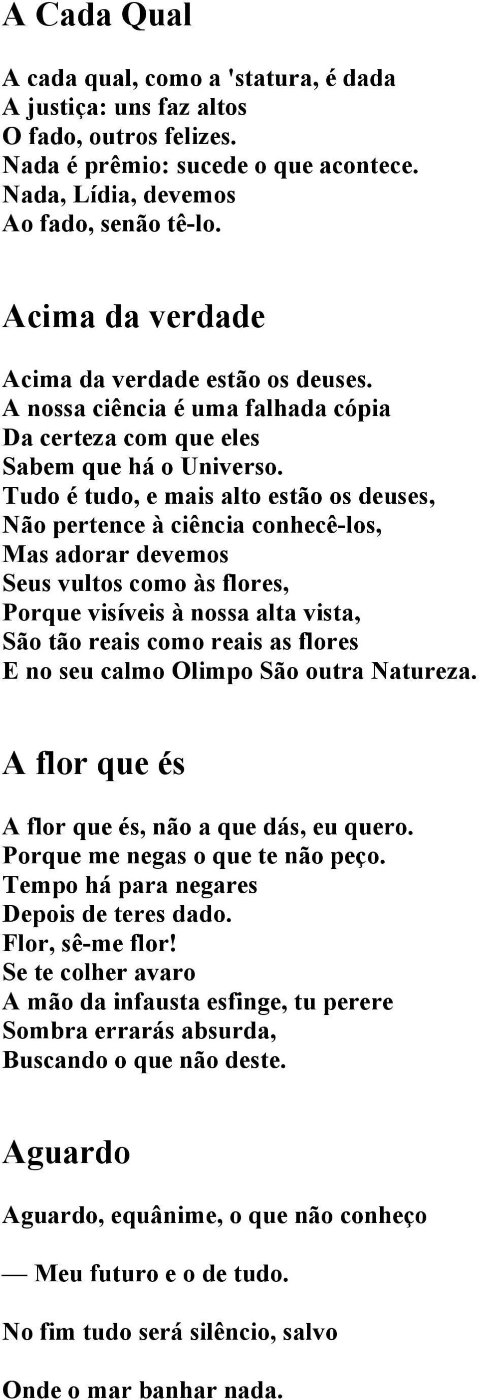 Tudo é tudo, e mais alto estão os deuses, Não pertence à ciência conhecê-los, Mas adorar devemos Seus vultos como às flores, Porque visíveis à nossa alta vista, São tão reais como reais as flores E