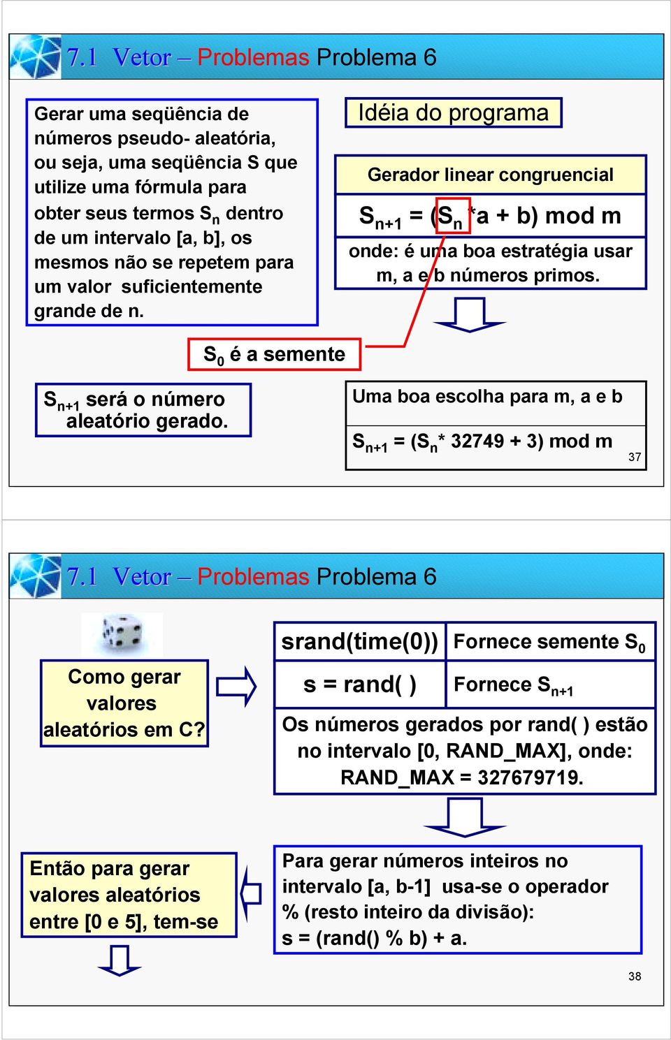 S é a semente S n+1 será o número aleatório gerado. Uma boa escolha para m, a e b S n+1 = (S n * 32749 + 3) mod m 37 7.1 Vetor Problemas Problema 6 Como gerar valores aleatórios em C?