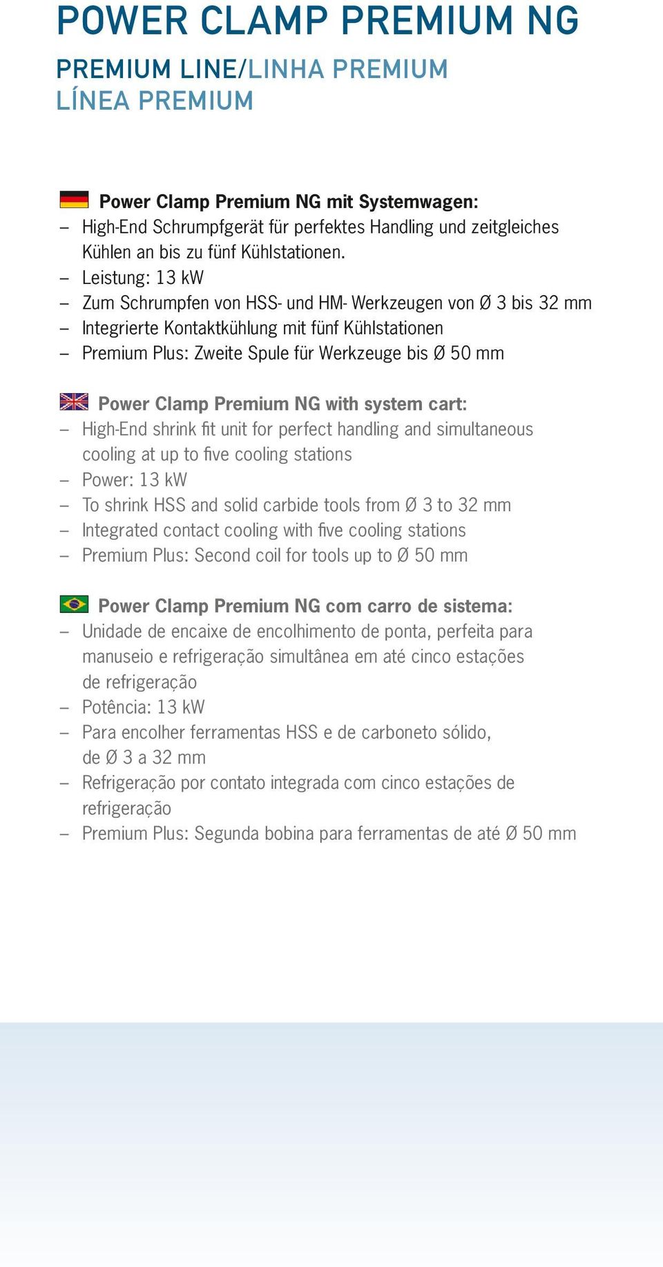 Leistung: 13 kw Zum Schrumpfen von HSS- und HM- Werkzeugen von Ø 3 bis 32 mm Integrierte Kontaktkühlung mit fünf Kühlstationen Premium Plus: Zweite Spule für Werkzeuge bis Ø 50 mm Power Clamp Premium